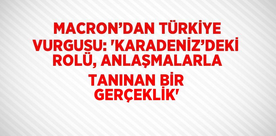 MACRON’DAN TÜRKİYE VURGUSU: 'KARADENİZ’DEKİ ROLÜ, ANLAŞMALARLA TANINAN BİR GERÇEKLİK'