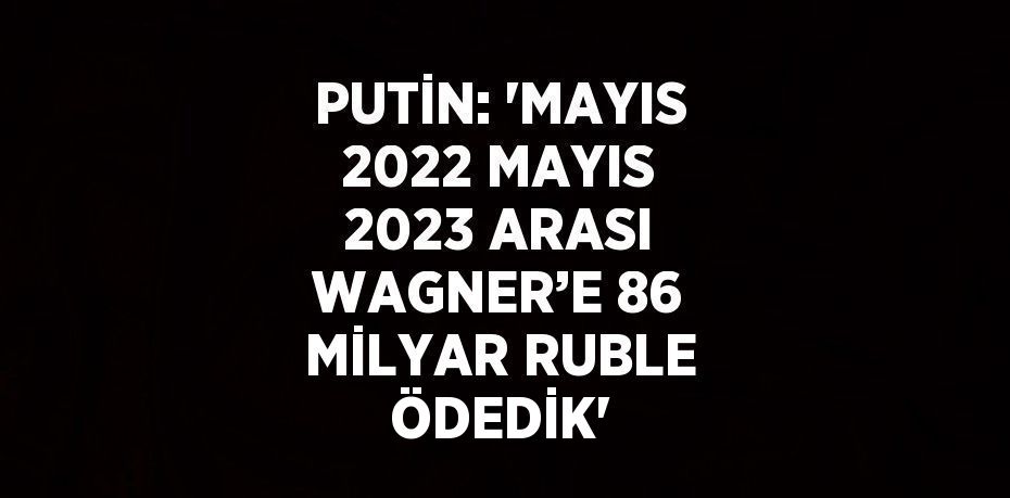 PUTİN: 'MAYIS 2022 MAYIS 2023 ARASI WAGNER’E 86 MİLYAR RUBLE ÖDEDİK'