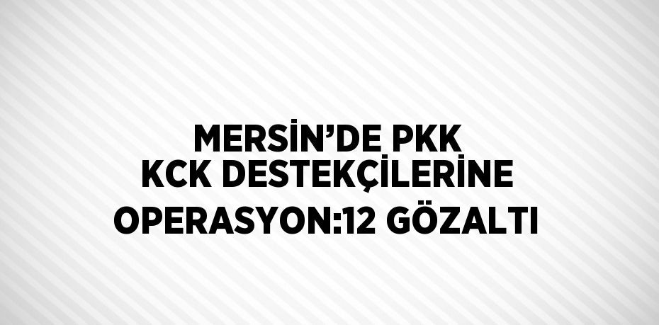MERSİN’DE PKK KCK DESTEKÇİLERİNE OPERASYON:12 GÖZALTI