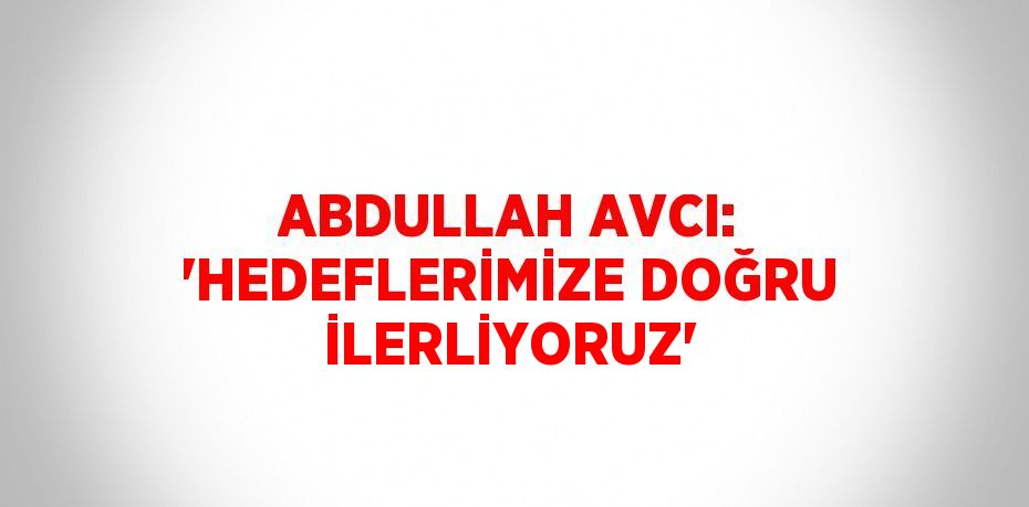 ABDULLAH AVCI: 'HEDEFLERİMİZE DOĞRU İLERLİYORUZ'