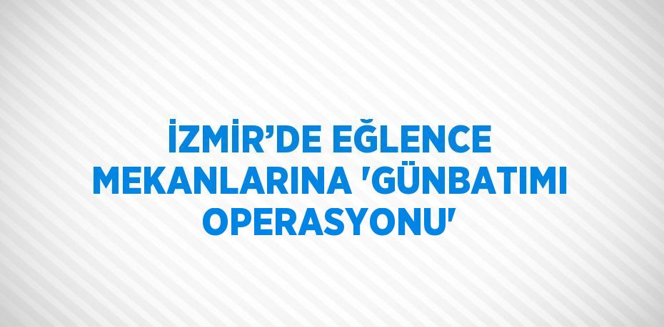 İZMİR’DE EĞLENCE MEKANLARINA 'GÜNBATIMI OPERASYONU'