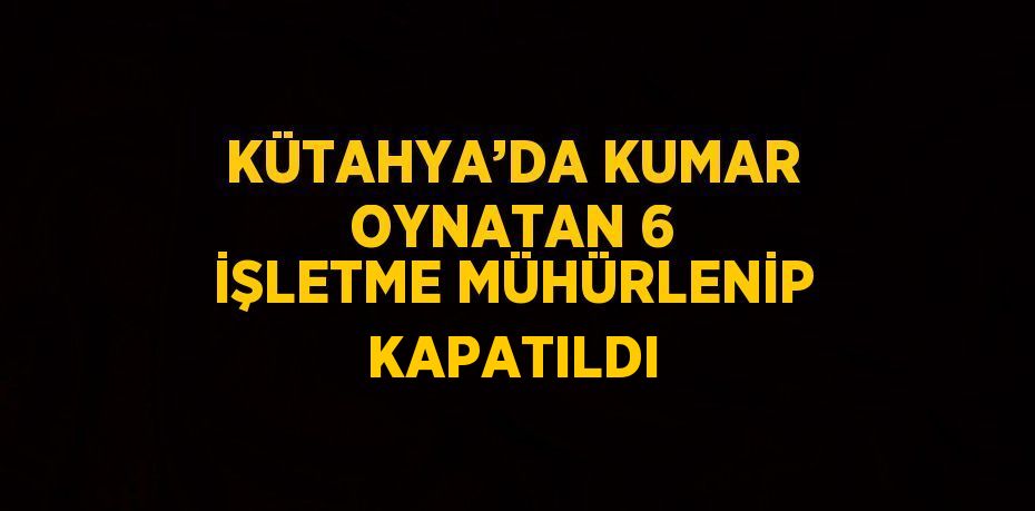 KÜTAHYA’DA KUMAR OYNATAN 6 İŞLETME MÜHÜRLENİP KAPATILDI