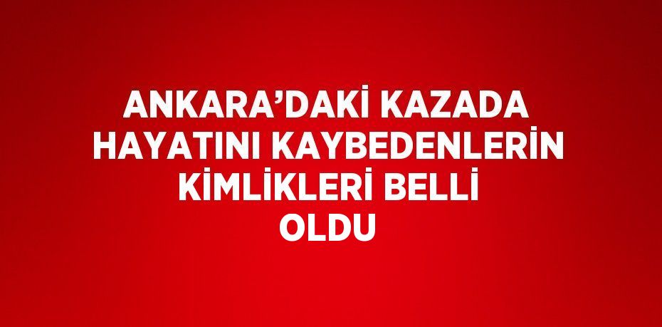 ANKARA’DAKİ KAZADA HAYATINI KAYBEDENLERİN KİMLİKLERİ BELLİ OLDU
