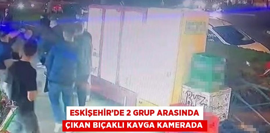 ESKİŞEHİR’DE 2 GRUP ARASINDA ÇIKAN BIÇAKLI KAVGA KAMERADA