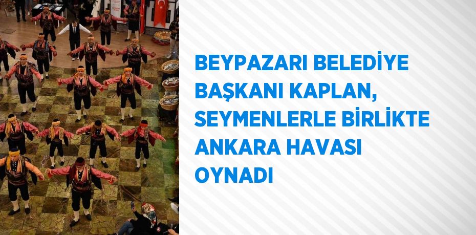 BEYPAZARI BELEDİYE BAŞKANI KAPLAN, SEYMENLERLE BİRLİKTE ANKARA HAVASI OYNADI