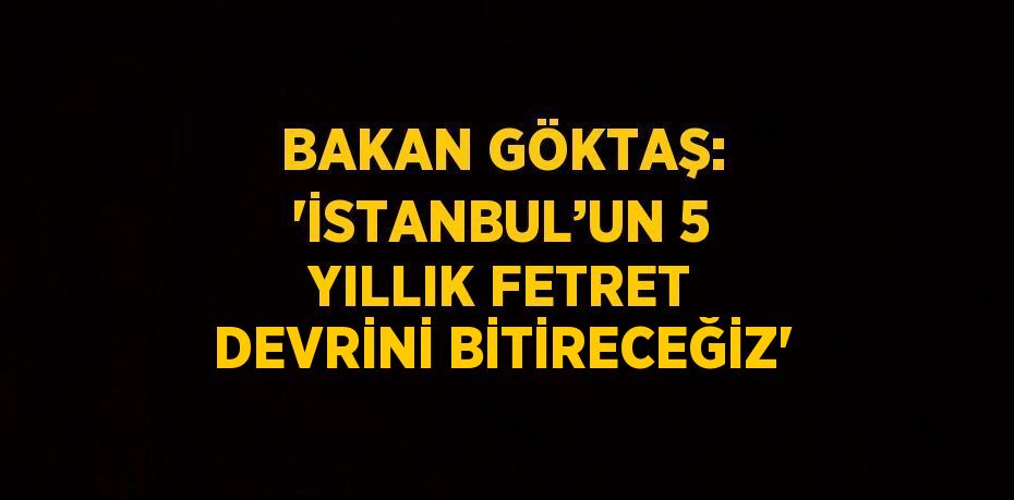 BAKAN GÖKTAŞ: 'İSTANBUL’UN 5 YILLIK FETRET DEVRİNİ BİTİRECEĞİZ'