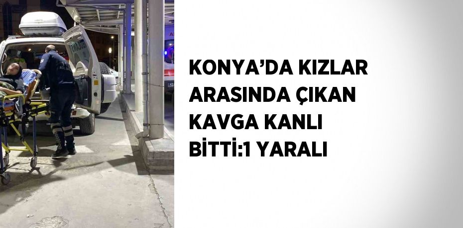 KONYA’DA KIZLAR ARASINDA ÇIKAN KAVGA KANLI BİTTİ:1 YARALI