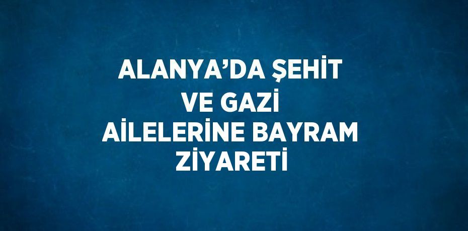 ALANYA’DA ŞEHİT VE GAZİ AİLELERİNE BAYRAM ZİYARETİ