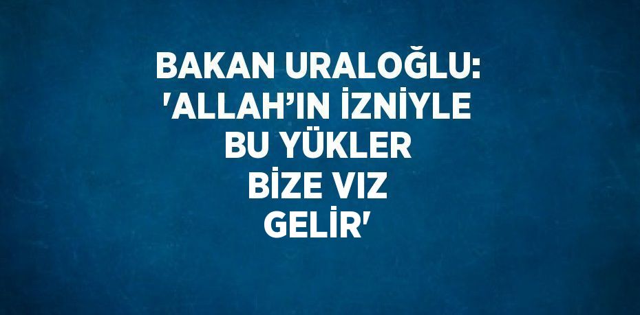 BAKAN URALOĞLU: 'ALLAH’IN İZNİYLE BU YÜKLER BİZE VIZ GELİR'