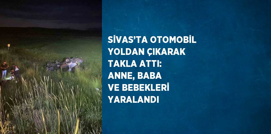 SİVAS’TA OTOMOBİL YOLDAN ÇIKARAK TAKLA ATTI: ANNE, BABA VE BEBEKLERİ YARALANDI