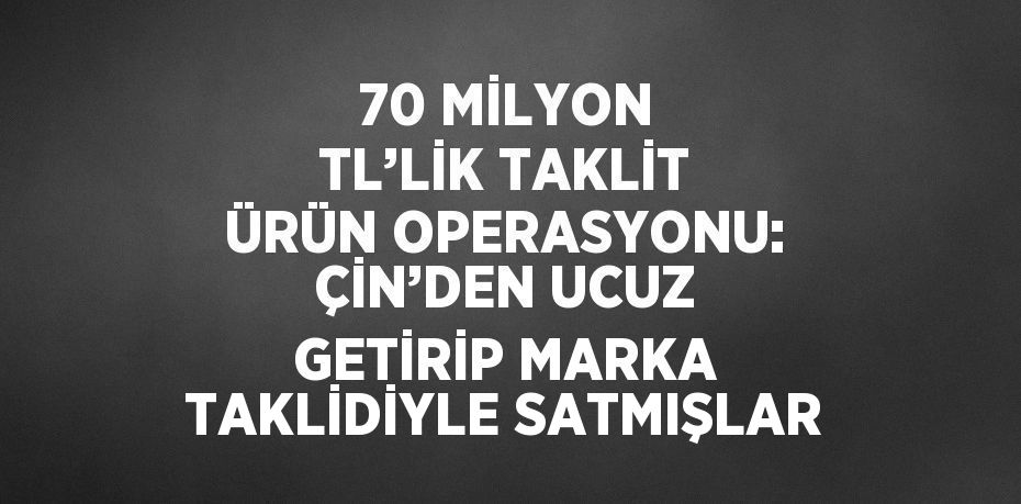 70 MİLYON TL’LİK TAKLİT ÜRÜN OPERASYONU: ÇİN’DEN UCUZ GETİRİP MARKA TAKLİDİYLE SATMIŞLAR