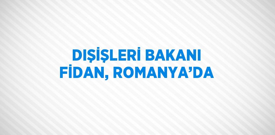 DIŞİŞLERİ BAKANI FİDAN, ROMANYA’DA