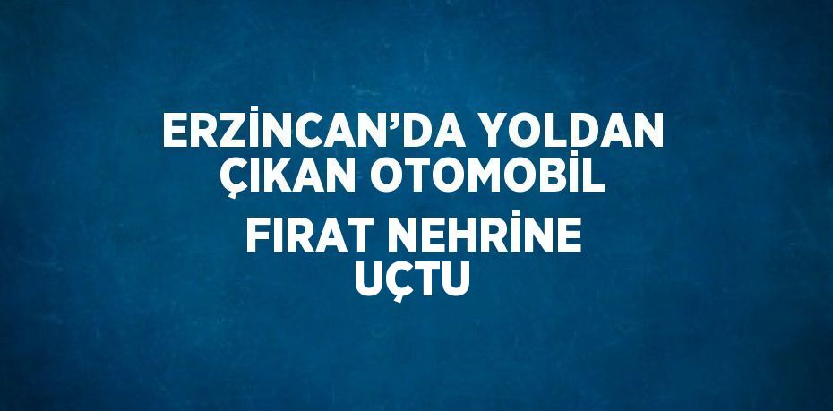 ERZİNCAN’DA YOLDAN ÇIKAN OTOMOBİL FIRAT NEHRİNE UÇTU