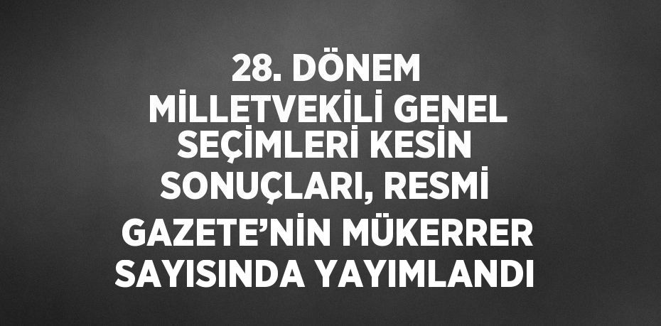 28. DÖNEM MİLLETVEKİLİ GENEL SEÇİMLERİ KESİN SONUÇLARI, RESMİ GAZETE’NİN MÜKERRER SAYISINDA YAYIMLANDI