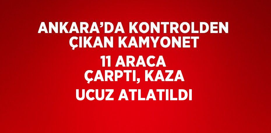 ANKARA’DA KONTROLDEN ÇIKAN KAMYONET 11 ARACA ÇARPTI, KAZA UCUZ ATLATILDI