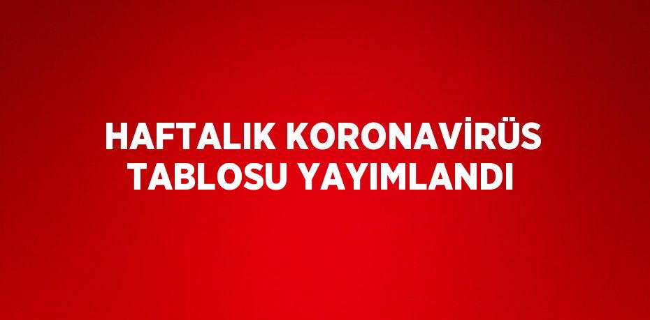 HAFTALIK KORONAVİRÜS TABLOSU YAYIMLANDI