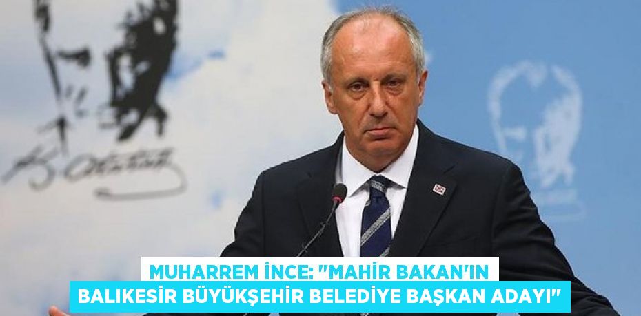 Muharrem İnce: &quot;Mahir Bakan'ın Balıkesir Büyükşehir Belediye Başkan adayı&quot;