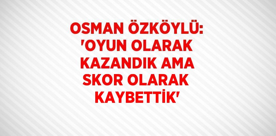 OSMAN ÖZKÖYLÜ: 'OYUN OLARAK KAZANDIK AMA SKOR OLARAK KAYBETTİK'