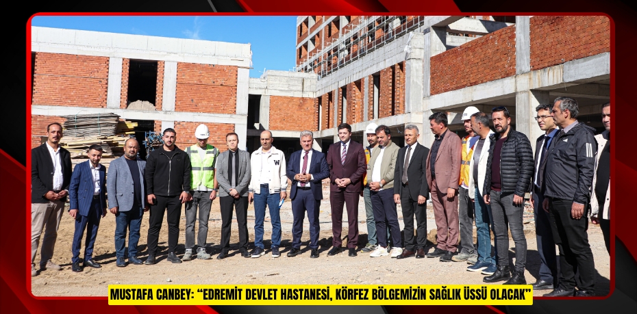 MUSTAFA CANBEY: “EDREMİT DEVLET HASTANESİ, KÖRFEZ BÖLGEMİZİN SAĞLIK ÜSSÜ OLACAK”