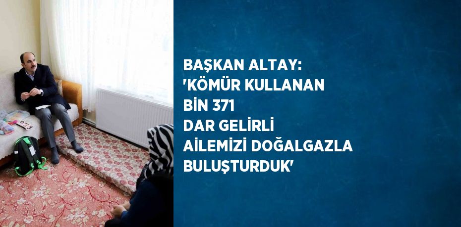 BAŞKAN ALTAY: 'KÖMÜR KULLANAN BİN 371 DAR GELİRLİ AİLEMİZİ DOĞALGAZLA BULUŞTURDUK'