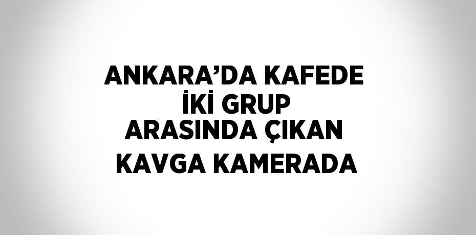 ANKARA’DA KAFEDE İKİ GRUP ARASINDA ÇIKAN KAVGA KAMERADA
