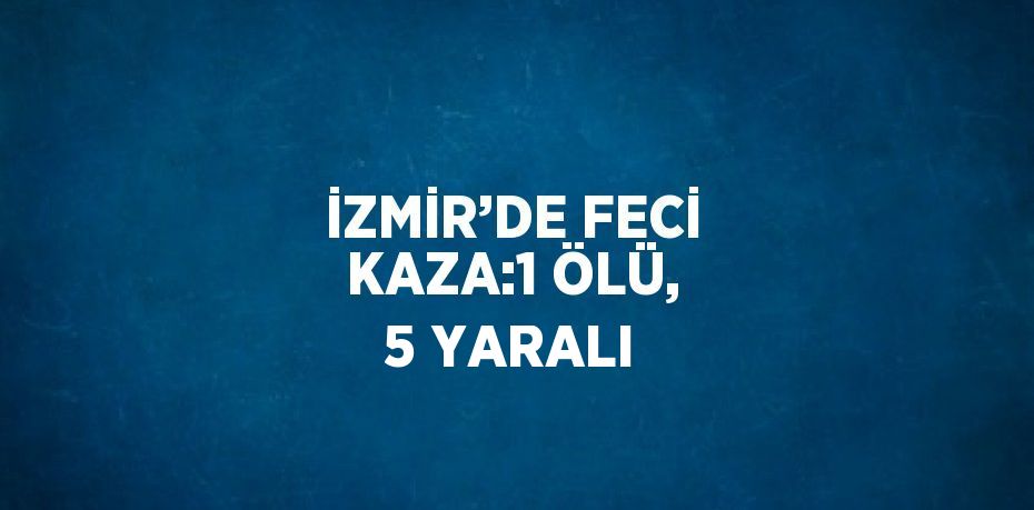 İZMİR’DE FECİ KAZA:1 ÖLÜ, 5 YARALI