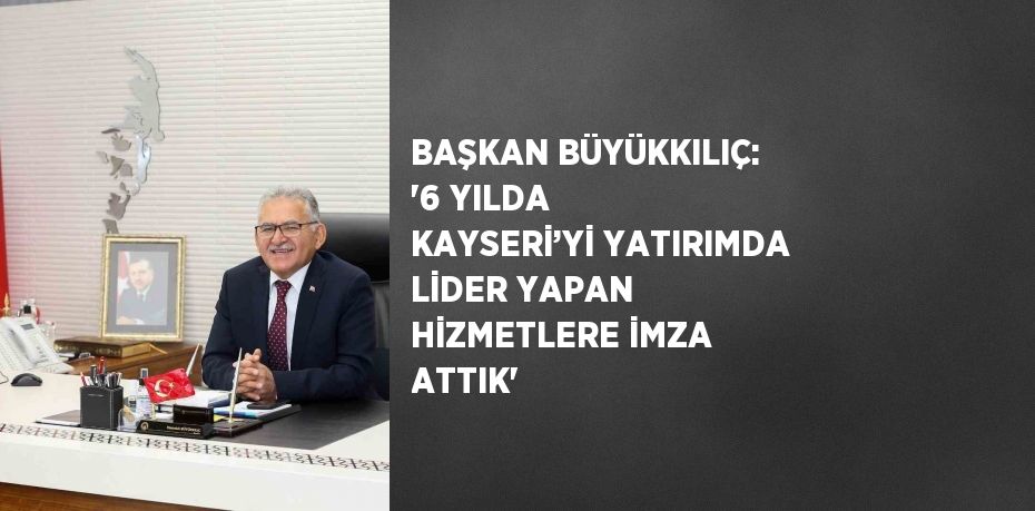 BAŞKAN BÜYÜKKILIÇ: '6 YILDA KAYSERİ’Yİ YATIRIMDA LİDER YAPAN HİZMETLERE İMZA ATTIK'