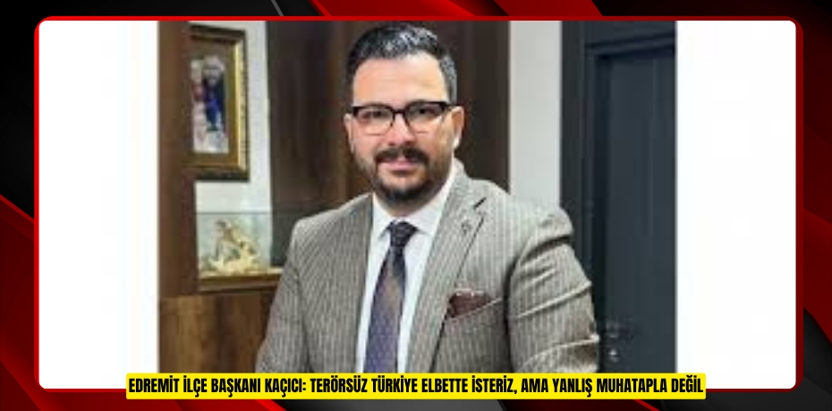 EDREMİT İLÇE BAŞKANI KAÇICI: TERÖRSÜZ TÜRKİYE ELBETTE İSTERİZ, AMA YANLIŞ MUHATAPLA DEĞİL