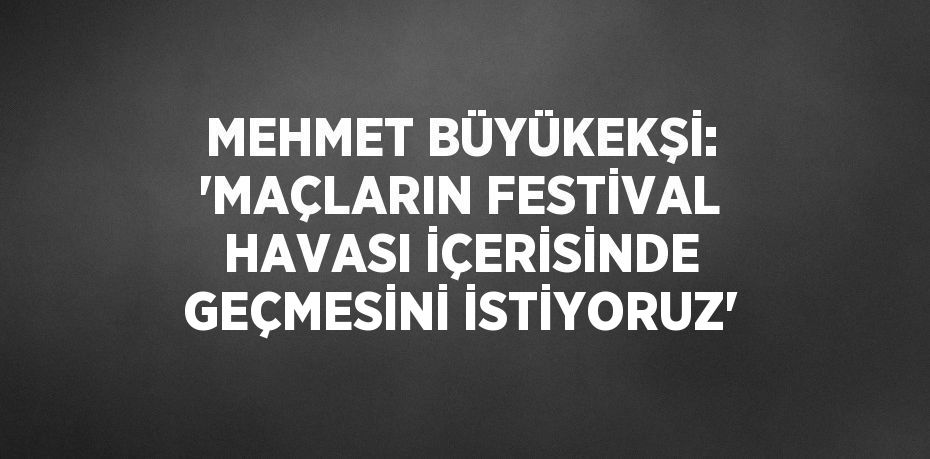 MEHMET BÜYÜKEKŞİ: 'MAÇLARIN FESTİVAL HAVASI İÇERİSİNDE GEÇMESİNİ İSTİYORUZ'