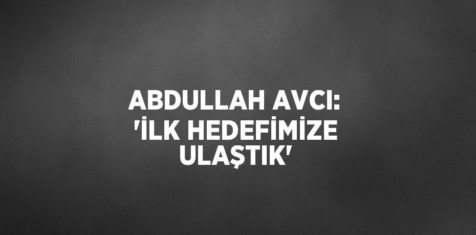 ABDULLAH AVCI: 'İLK HEDEFİMİZE ULAŞTIK'