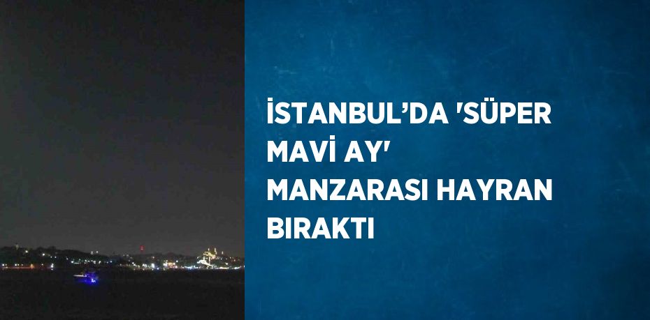 İSTANBUL’DA 'SÜPER MAVİ AY' MANZARASI HAYRAN BIRAKTI