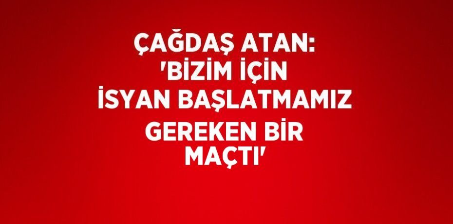 ÇAĞDAŞ ATAN: 'BİZİM İÇİN İSYAN BAŞLATMAMIZ GEREKEN BİR MAÇTI'