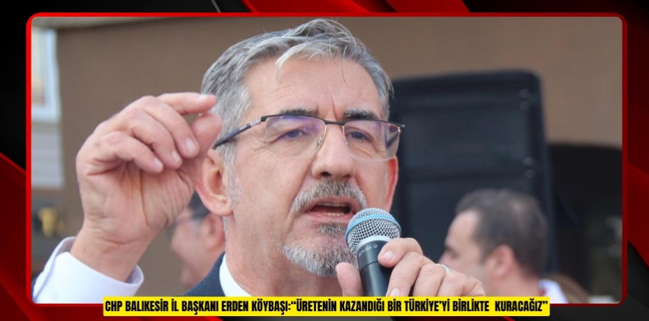 CHP BALIKESİR İL BAŞKANI ERDEN KÖYBAŞI:“ÜRETENİN KAZANDIĞI BİR TÜRKİYE’Yİ BİRLİKTE KURACAĞIZ"