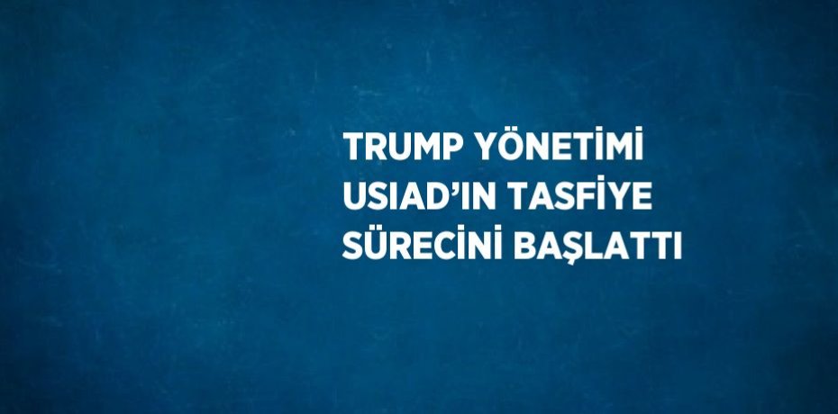 TRUMP YÖNETİMİ USIAD’IN TASFİYE SÜRECİNİ BAŞLATTI