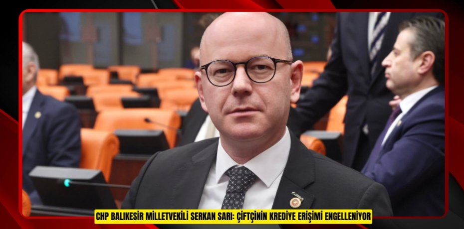 CHP BALIKESİR MİLLETVEKİLİ SERKAN SARI: ÇİFTÇİNİN KREDİYE ERİŞİMİ ENGELLENİYOR