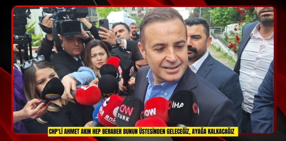 CHP'li Ahmet Akın: "Hep beraber bunun üstesinden geleceğiz, ayağa kalkacağız"