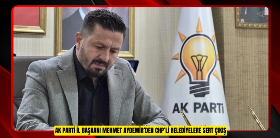 AK PARTİ İL BAŞKANI MEHMET AYDEMİR’DEN CHP’Lİ BELEDİYELERE SERT ÇIKIŞ